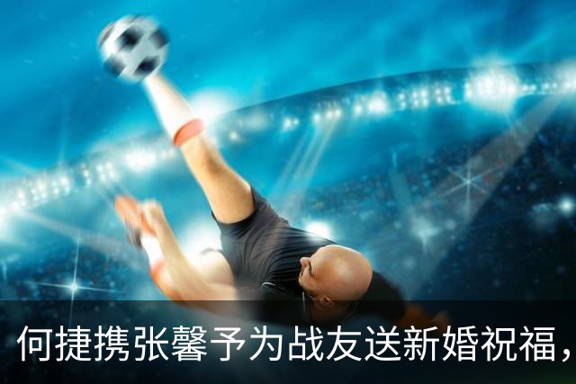 何捷携张馨予为战友送新婚祝福，相比妻子老得明显，但气场仍很强