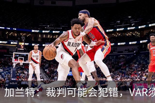 加兰特：裁判可能会犯错，VAR须成为纠正那些明显错误的工具