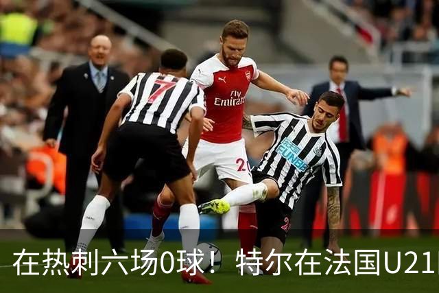 在热刺六场0球！特尔在法国U21四场五球，追平队史进球纪录