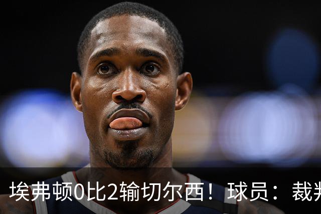 埃弗顿0比2输切尔西！球员：裁判头上装摄像机，比赛围着裁判转