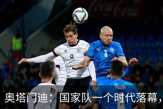 奥塔门迪：国家队一个时代落幕，相信年轻人会将球队留在最高峰