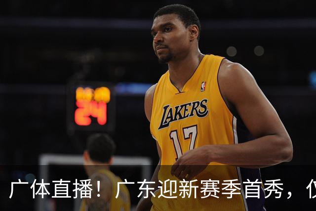 广体直播！广东迎新赛季首秀，仅单外援出战，徐杰焦泊乔很关键