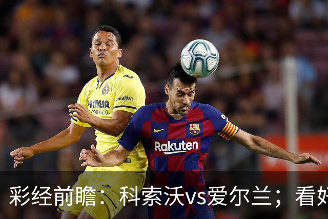 彩经前瞻：科索沃vs爱尔兰；看好科索沃不败，主胜优先