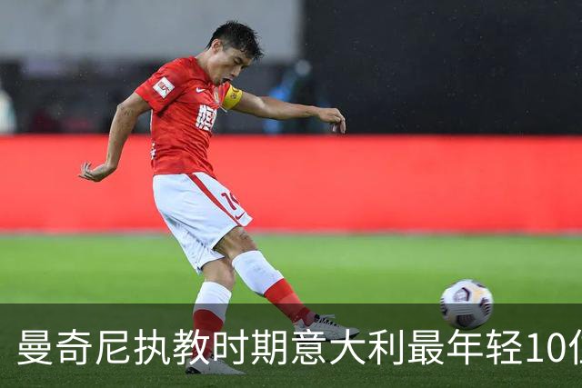 曼奇尼执教时期意大利最年轻10位首秀国脚：小基恩第4托纳利第6