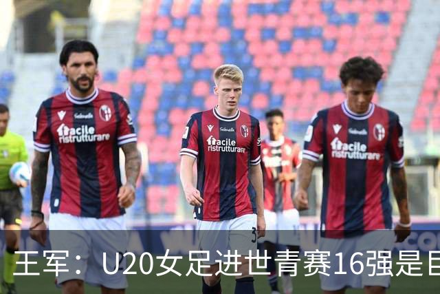 王军：U20女足进世青赛16强是巨大进步，若备战周期更长会更好