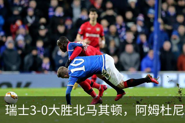 瑞士3-0大胜北马其顿，阿姆杜尼两球，弗罗伊勒破门
