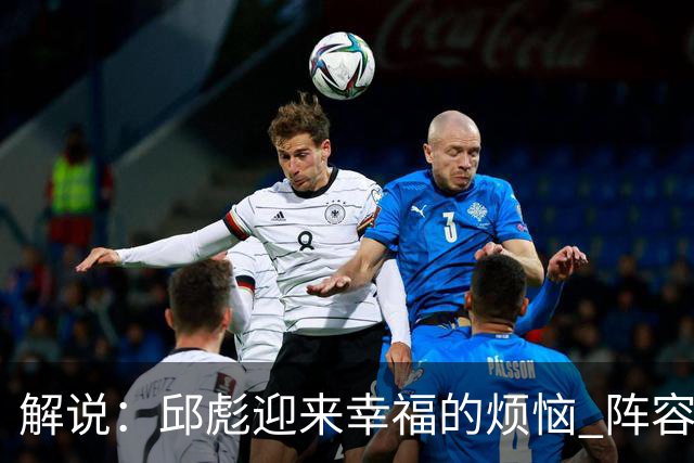 解说：邱彪迎来幸福的烦恼 阵容排列的成熟度和组合方式需要精进