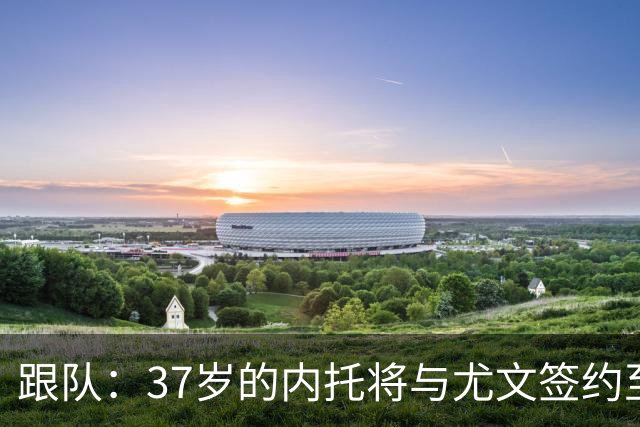 跟队：37岁的内托将与尤文签约至本赛季结束