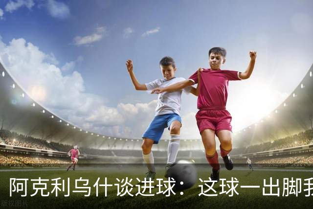 阿克利乌什谈进球：这球一出脚我就感觉很好，能进真是太棒了