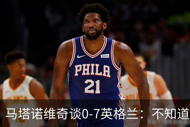 马塔诺维奇谈0-7英格兰：不知道发生了什么，我们必须振作起来