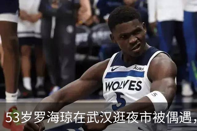 53岁罗海琼在武汉逛夜市被偶遇，穿衣打扮低调朴素，完全没有星味了