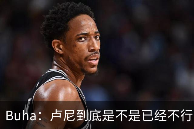 Buha：卢尼到底是不是已经不行了？上赛季状态难进季后赛队轮换